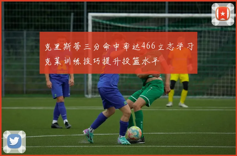 克里斯蒂三分命中率达466立志学习克莱训练技巧提升投篮水平
