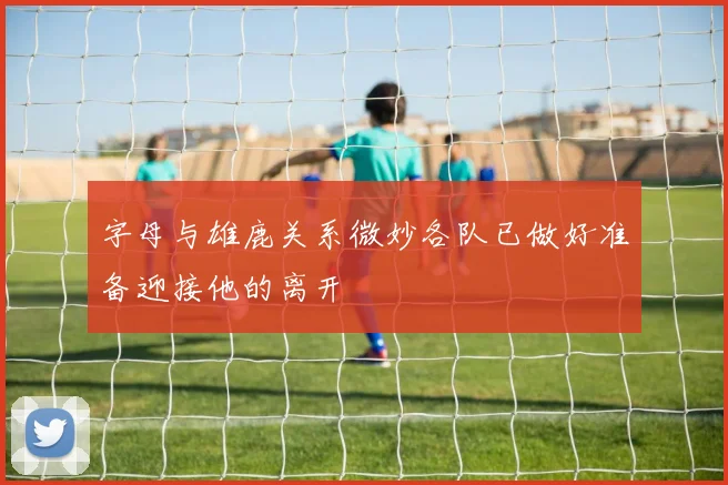 字母与雄鹿关系微妙各队已做好准备迎接他的离开