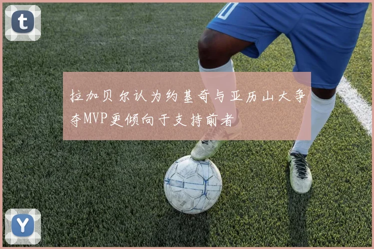 拉加贝尔认为约基奇与亚历山大争夺MVP更倾向于支持前者