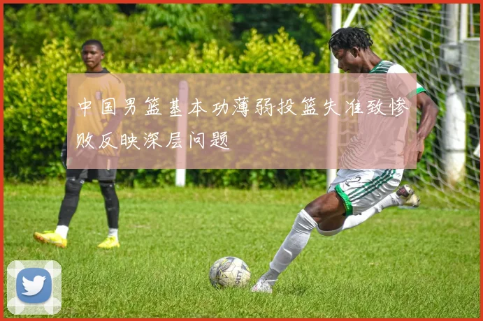 中国男篮基本功薄弱投篮失准致惨败反映深层问题