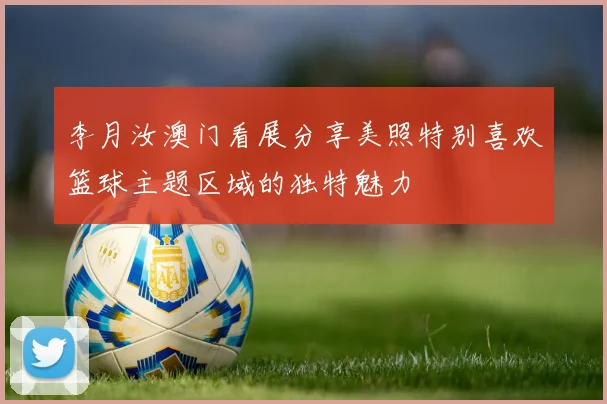 李月汝澳门看展分享美照特别喜欢篮球主题区域的独特魅力