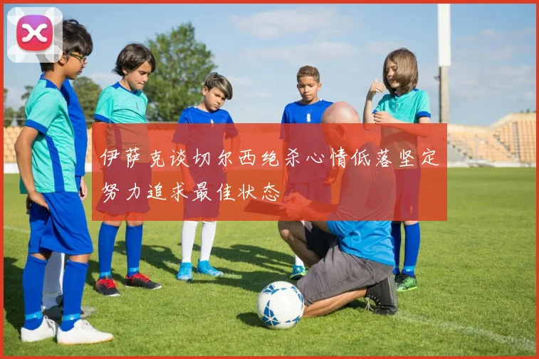 伊萨克谈切尔西绝杀心情低落坚定努力追求最佳状态
