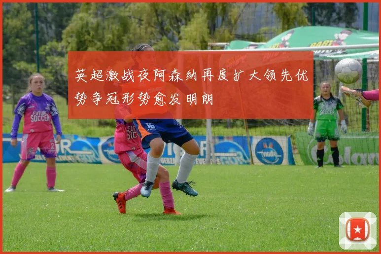 英超激战夜阿森纳再度扩大领先优势争冠形势愈发明朗