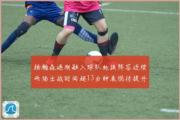 杨瀚森逐渐融入球队轮换阵容连续两场出战时间超13分钟表现待提升