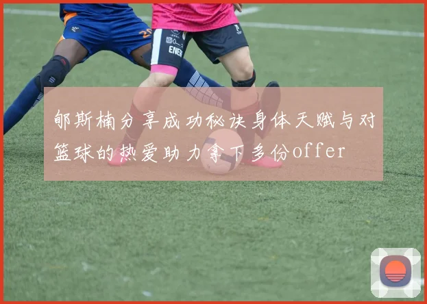 郇斯楠分享成功秘诀身体天赋与对篮球的热爱助力拿下多份offer