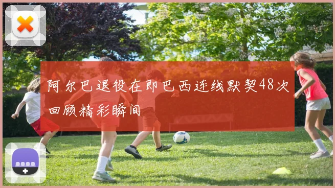 阿尔巴退役在即巴西连线默契48次回顾精彩瞬间