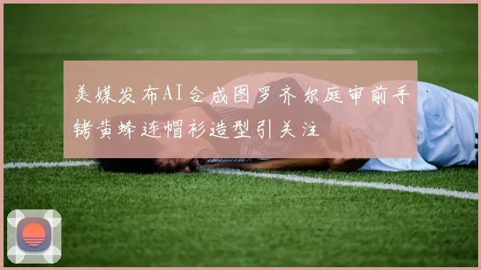 美媒发布AI合成图罗齐尔庭审前手铐黄蜂连帽衫造型引关注