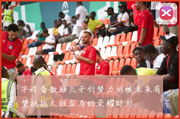 字母哥激励儿子们努力训练未来有望挑战文班亚马的荣耀时刻