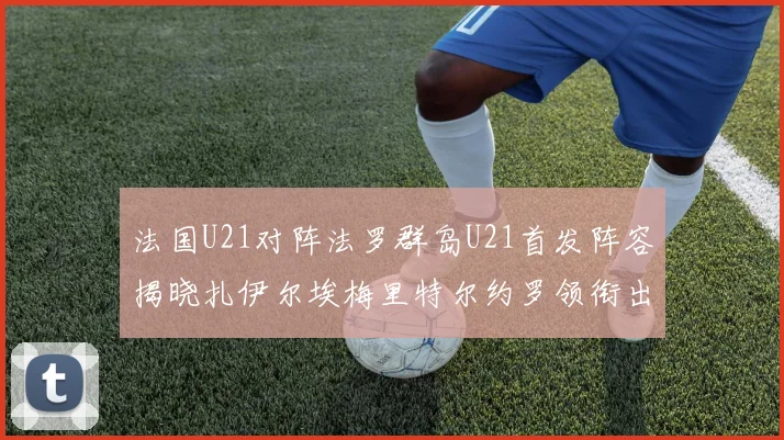 法国U21对阵法罗群岛U21首发阵容揭晓扎伊尔埃梅里特尔约罗领衔出战