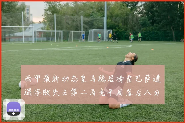 西甲最新动态皇马稳居榜首巴萨遭遇惨败失去第二马竞平局落后八分
