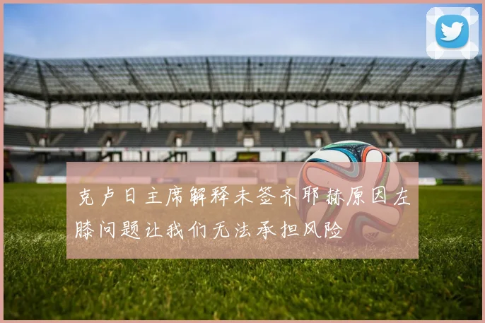 克卢日主席解释未签齐耶赫原因左膝问题让我们无法承担风险