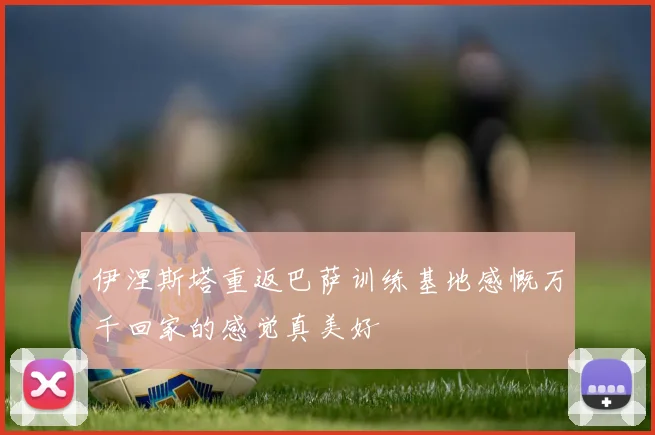 伊涅斯塔重返巴萨训练基地感慨万千回家的感觉真美好