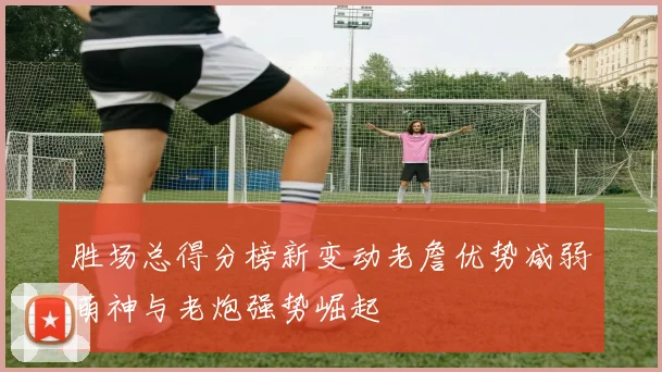 胜场总得分榜新变动老詹优势减弱萌神与老炮强势崛起