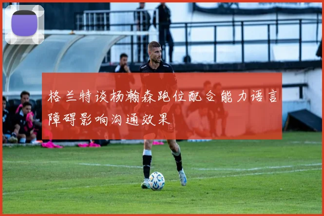 格兰特谈杨瀚森跑位配合能力语言障碍影响沟通效果