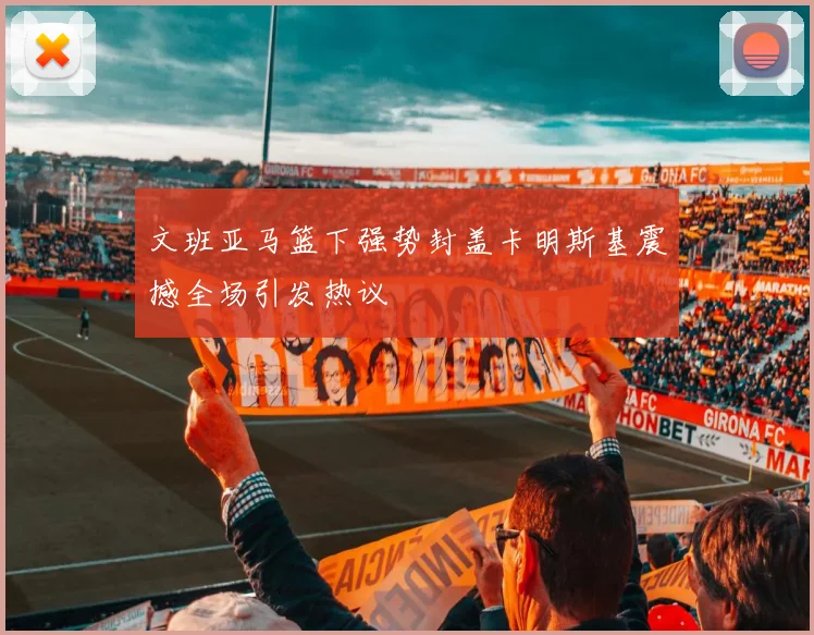 文班亚马篮下强势封盖卡明斯基震撼全场引发热议