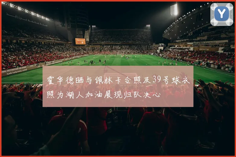 霍华德晒与佩林卡合照及39号球衣照为湖人加油展现归队决心