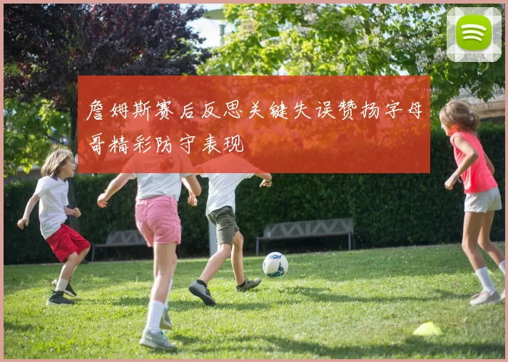 詹姆斯赛后反思关键失误赞扬字母哥精彩防守表现