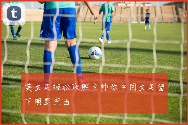 英女足轻松取胜主帅称中国女足留下明显空当