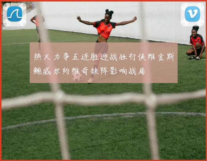热火力争五连胜迎战独行侠维金斯鲍威尔约维奇缺阵影响战局