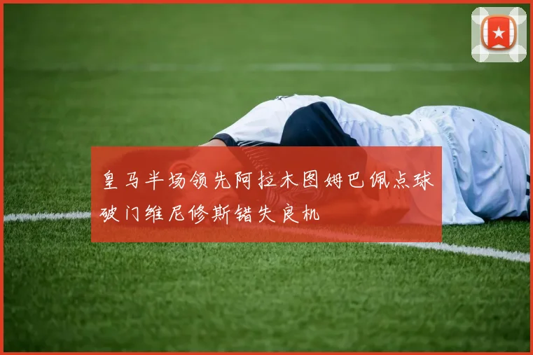 皇马半场领先阿拉木图姆巴佩点球破门维尼修斯错失良机