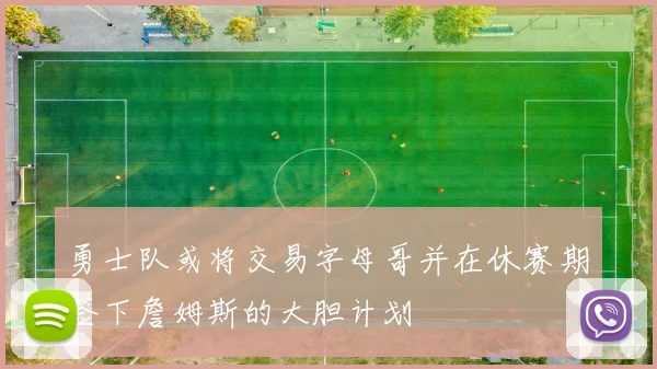 勇士队或将交易字母哥并在休赛期签下詹姆斯的大胆计划