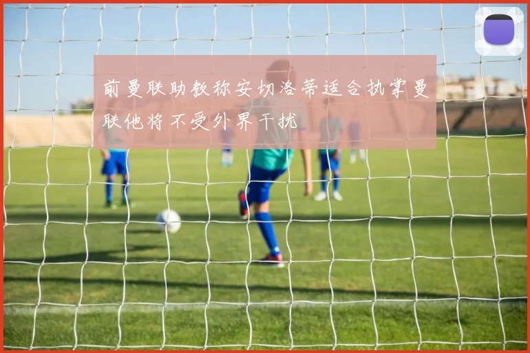 前曼联助教称安切洛蒂适合执掌曼联他将不受外界干扰