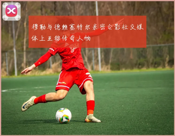 穆勒与德赖塞特尔亲密合影社交媒体上互称传奇人物