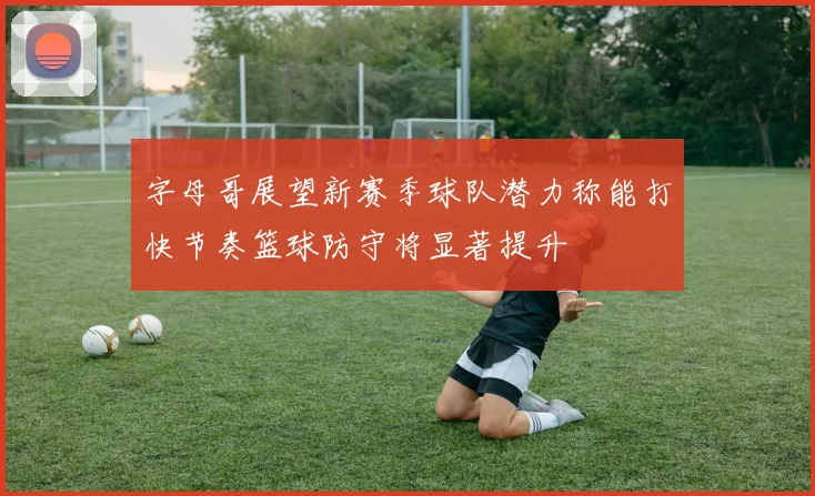 字母哥展望新赛季球队潜力称能打快节奏篮球防守将显著提升