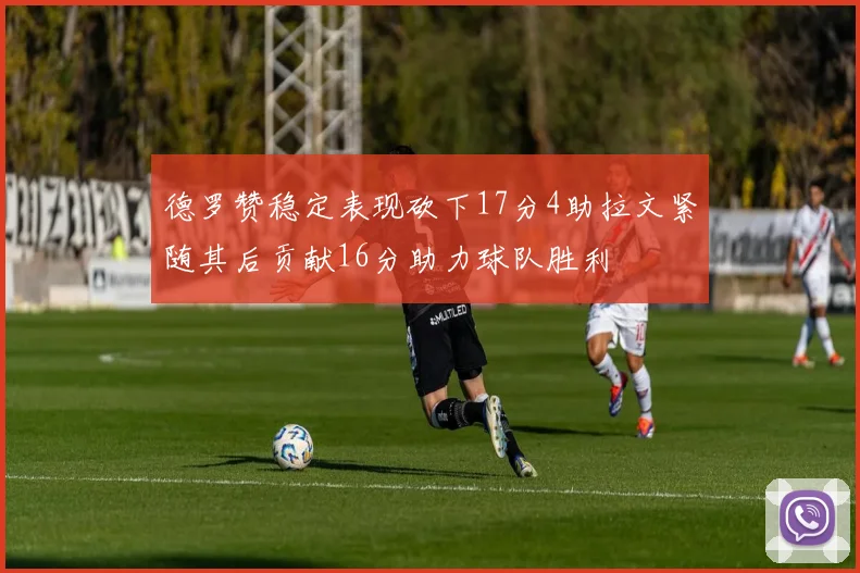 德罗赞稳定表现砍下17分4助拉文紧随其后贡献16分助力球队胜利